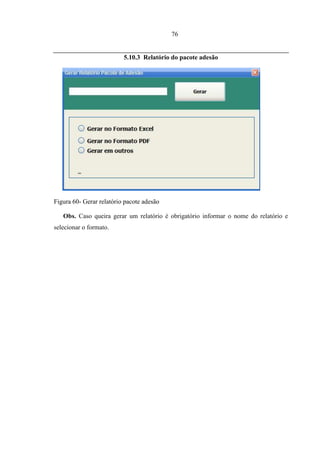 76


                          5.10.3 Relatório do pacote adesão




Figura 60- Gerar relatório pacote adesão

   Obs. Caso queira gerar um relatório é obrigatório informar o nome do relatório e
selecionar o formato.
 