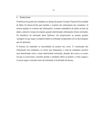 77


6. CONCLUSÃO

O Software de gestão dos estudantes ao abrigo do projeto Coração Tropical-Universidade
de Belas foi desenvolvido para facilitar o controlo das informações dos estudantes. O
mesmo ajudará no controlo das informações, evitando redundância de dados na base de
dados, reduzirá o tempo de resposta quando determinadas informações forem solicitadas.
Os benefícios da utilização deste Software vão proporcionar ao projeto grandes
vantagens no que tange a competitividade na utilização comparando com as desvantagens
que ele apresenta.

O Sistema irá responder as necessidades do projeto tais como: À visualização das
informações dos estudantes, os cursos que frequentam, o total de estudantes inscritos
num determinado curso e numa determinada instituição, duração dos cursos, os cursos
em que se escreveram, consultar quando o estudante aderiu ao projeto, o total a pagar e
os meses pagos, consultar nome da instituição, á localização da mesma.
 