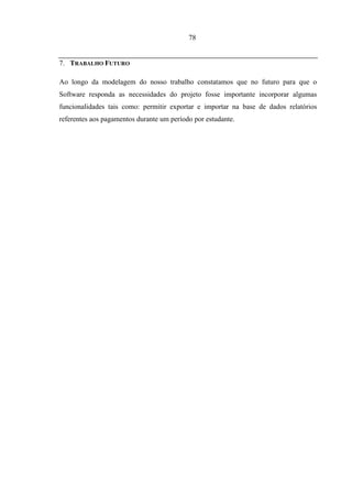78


7. TRABALHO FUTURO

Ao longo da modelagem do nosso trabalho constatamos que no futuro para que o
Software responda as necessidades do projeto fosse importante incorporar algumas
funcionalidades tais como: permitir exportar e importar na base de dados relatórios
referentes aos pagamentos durante um período por estudante.
 