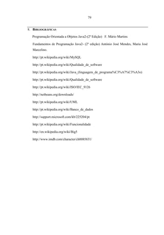 79


8. BIBLIOGRÁFICAS

  Programação Orientada a Objetos Java2-(2º Edição) F. Mário Martins

  Fundamentos de Programação Java2- (2º edição) António José Mendes, Maria José
  Marcelino.

  http://pt.wikipedia.org/wiki/MySQL

  http://pt.wikipedia.org/wiki/Qualidade_de_software

  http://pt.wikipedia.org/wiki/Java_(linguagem_de_programa%C3%A7%C3%A3o)

  http://pt.wikipedia.org/wiki/Qualidade_de_software

  http://pt.wikipedia.org/wiki/ISO/IEC_9126

  http://netbeans.org/downloads/

  http://pt.wikipedia.org/wiki/UML

  http://pt.wikipedia.org/wiki/Banco_de_dados

  http://support.microsoft.com/kb/225204/pt

  http://pt.wikipedia.org/wiki/Funcionalidade

  http://en.wikipedia.org/wiki/Big5

  http://www.imdb.com/character/ch0085831/
 