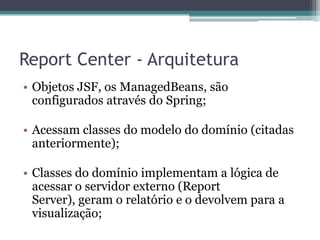 Report Center - ArquiteturaObjetos JSF, os ManagedBeans, são configurados através do Spring;Acessam classes do modelo do domínio (citadas anteriormente);Classes do domínio implementam a lógica de acessar o servidor externo (Report Server), geram o relatório e o devolvem para a visualização;