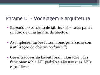 Phrame UI – Modelagem e arquiteturaBaseado no conceito de fábricas abstratas para a criação de uma família de objetos;As implementações foram homogeneizadas com a utilização de objetos “adapter”;Gerenciadores de layout foram alterados para funcionar sob a API padrão e não nas suas APIs específicas;