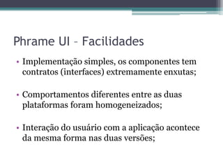 Phrame UI – FacilidadesImplementação simples, os componentes tem contratos (interfaces) extremamente enxutas;Comportamentos diferentes entre as duas plataformas foram homogeneizados;Interação do usuário com a aplicação acontece da mesma forma nas duas versões;