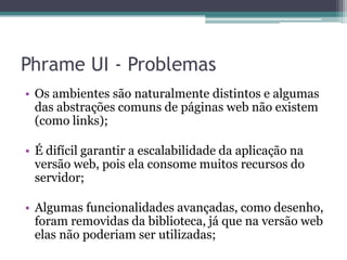 Phrame UI - ProblemasOs ambientes são naturalmente distintos e algumas das abstrações comuns de páginas web não existem (como links);É difícil garantir a escalabilidade da aplicação na versão web, pois ela consome muitos recursos do servidor;Algumas funcionalidades avançadas, como desenho, foram removidas da biblioteca, já que na versão web elas não poderiam ser utilizadas;