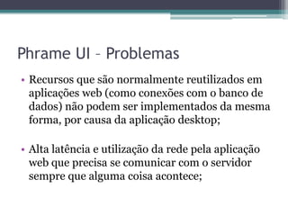 Phrame UI – ProblemasRecursos que são normalmente reutilizados em aplicações web (como conexões com o banco de dados) não podem ser implementados da mesma forma, por causa da aplicação desktop;Alta latência e utilização da rede pela aplicação web que precisa se comunicar com o servidor sempre que alguma coisa acontece;