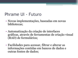Phrame UI - FuturoNovas implementações, baseadas em novas bibliotecas;Automatização da criação de interfaces gráficas, através de ferramentas de criação visual (RAD) de formulários;Facilidades para acessar, filtrar e alterar as informações contidas em bancos de dados e outras fontes de dados;