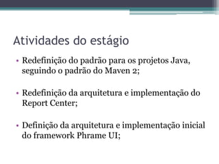 Atividades do estágioRedefinição do padrão para os projetos Java, seguindo o padrão do Maven 2;Redefinição da arquitetura e implementação do Report Center;Definição da arquitetura e implementação inicial do framework Phrame UI;