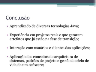 ConclusãoAprendizado de diversas tecnologias Java;Experiência em projetos reais e que geraram artefatos que já estão na fase de transição;Interação com usuários e clientes das aplicações;Aplicação dos conceitos de arquitetura de sistemas, padrões de projeto e gestão do ciclo de vida de um software;
