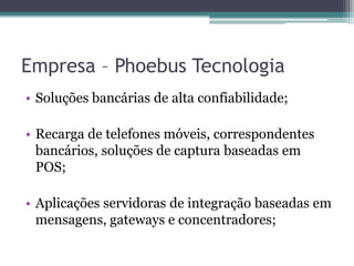 Empresa – Phoebus TecnologiaSoluções bancárias de alta confiabilidade;Recarga de telefones móveis, correspondentes bancários, soluções de captura baseadas em POS;Aplicações servidoras de integração baseadas em mensagens, gateways e concentradores;