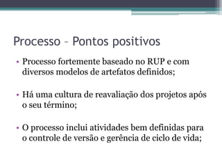 Processo – Pontos positivosProcesso fortemente baseado no RUP e com diversos modelos de artefatos definidos;Há uma cultura de reavaliação dos projetos após o seu término;O processo inclui atividades bem definidas para o controle de versão e gerência de ciclo de vida;