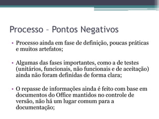Processo – Pontos NegativosProcesso ainda em fase de definição, poucas práticas e muitos artefatos;Algumas das fases importantes, como a de testes (unitários, funcionais, não funcionais e de aceitação) ainda não foram definidas de forma clara;O repasse de informações ainda é feito com base em documentos do Office mantidos no controle de versão, não há um lugar comum para a documentação;