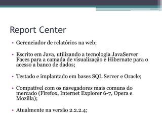 Report CenterGerenciador de relatórios na web;Escrito em Java, utilizando a tecnologia JavaServer Faces para a camada de visualização e Hibernate para o acesso a banco de dados;Testado e implantado em bases SQL Server e Oracle;Compatível com os navegadores mais comuns do mercado (Firefox, Internet Explorer 6-7, Opera e Mozilla);Atualmente na versão 2.2.2.4;