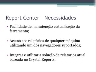 Report Center – NecessidadesFacilidade de manutenção e atualização da ferramenta;Acesso aos relatórios de qualquer máquina utilizando um dos navegadores suportados;Integrar e utilizar a solução de relatórios atual baseada no CrystalReports;