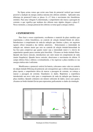 Na figura acima vemos que existe uma fonte de potencial variável que tornará
possível a medição da energia cinética máxima dos elétrons emitidos. Aplicando uma
diferença de potencial V entre as placas A e C freia o movimento dos fotoelétrons
emitidos. Para uma voltagem V0 determinada, o amperímetro não marca a passagem de
corrente, o que significa que nenhuns dos elétrons mais rápidos chegam a placa C.
Nesse momento, a energia potencial dos elétrons se torna igual a energia cinética.



   • EXPERIMENTO
        Para fazer o nosso experimento, escolhemos o material da placa metálica que
experimenta o efeito fotoelétrico, no controle de seleção titulado Cátodo de cálcio.
Introduzimos o comprimento de onda da radiação que ilumina a placa, em angstrom
(quatro cifras) tomando-a das tabelas anteriores. Selecionamos a intensidade da
radiação um número maior que zero no controle de seleção titulado Intensidade da
luz. Isso para comprovar que quanto maior seja a intensidade maior é o desvio do
amperímetro quando passa corrente pela fotocélula. Clicamos no botão titulado Fóton.
Quando não houve emissão, introduzimos um valor menor do comprimento de onda
(maior frequência). Quando houve emissão, observamos o movimento do elétron. O
campo elétrico freia o elétron e eventualmente, o faz regressar a placa metálica se sua
energia cinética não é suficiente.

       Modificamos o potencial variável da bateria, colocamos outro valor no controle
de edição titulado Diferença de potencial, até conseguirmos que o elétron chegue justo a
placa oposta, o amperímetro deixa de marcar a passagem de corrente, ou começa a
marcar a passagem de corrente. Guardamos os dados. Repetimos a experiência
introduzindo um novo valor para o comprimento de onda da radiação que ilumina a
placa metálica. Quando coletamos um número suficiente de dados, nesse caso quatro,
clicamos no botão titulado Enviar para representar graficamente os dados da simulação.




                              Simulação do Efeito Fotoelétrico
 