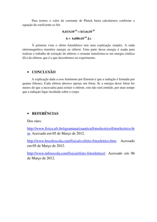 Para termos o valor da constante de Planck basta calcularmos conforme a
equação do coeficiente a= h/e.

                               0,413x10-14 = h/1.6x10-19

                                  h = 6,608x10-34 J.s

        À primeira vista o efeito fotoelétrico tem uma explicação simples. A onda
eletromagnética transfere energia ao elétron. Uma parte dessa energia é usada para
realizar o trabalho de extração do elétron; o restante transforma-se em energia cinética
(Ec) do elétron, que é o que descobrimos no experimento.



   • CONCLUSÃO
        A explicação dada a esse fenômeno por Einstein é que a radiação é formada por
quanta (fótons). Cada elétron absorve apenas um fóton. Se a energia desse fóton for
menos do que a necessária para extrair o elétron, este não será emitido, por mais tempo
que a radiação fique incidindo sobre o corpo.




   • REFERÊNCIAS

   Dos sites:

   http://www.fisica.ufs.br/egsantana/cuantica/fotoelectrico/fotoelectrico.ht
   m. Acessado em 05 de Março de 2012.

   http://www.brasilescola.com/fisica/o-efeito-fotoeletrico.htm. Acessado
   em 05 de Março de 2012.

   http://www.infoescola.com/fisica/efeito-fotoeletrico/. Acessado em 06
   de Março de 2012.
 