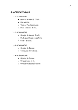 9
3. MATERIAL UTILIZADO
3.1. ATIVIDADE 01
Gerador de Van der Graaff;
Fita Adesiva;
Tiras de Papel Laminado;
Duas conexões de fios.
3.2. ATIVIDADE 02
Gerador de Van der Graaff;
Haste do eletroscópio de folha;
Bastão de teste.
3.3. ATIVIDADE 03
Gerador de Correia;
Torniquete eletrostático.
3.4. ATIVIDADE 04:
Gerador de Correia;
Uma conexão de fio;
Uma esfera de cabo isolante.
 