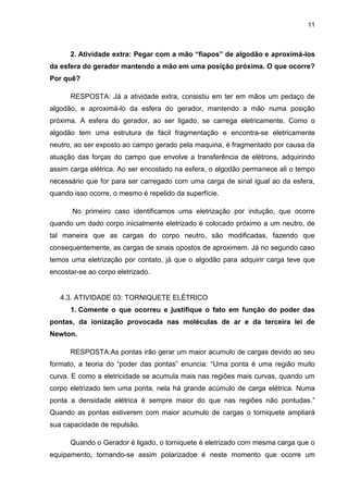 11
2. Atividade extra: Pegar com a mão “fiapos” de algodão e aproximá-los
da esfera do gerador mantendo a mão em uma posição próxima. O que ocorre?
Por quê?
RESPOSTA: Já a atividade extra, consistiu em ter em mãos um pedaço de
algodão, e aproximá-lo da esfera do gerador, mantendo a mão numa posição
próxima. A esfera do gerador, ao ser ligado, se carrega eletricamente. Como o
algodão tem uma estrutura de fácil fragmentação e encontra-se eletricamente
neutro, ao ser exposto ao campo gerado pela maquina, é fragmentado por causa da
atuação das forças do campo que envolve a transferência de elétrons, adquirindo
assim carga elétrica. Ao ser encostado na esfera, o algodão permanece ali o tempo
necessário que for para ser carregado com uma carga de sinal igual ao da esfera,
quando isso ocorre, o mesmo é repelido da superfície.
No primeiro caso identificamos uma eletrização por indução, que ocorre
quando um dado corpo inicialmente eletrizado é colocado próximo a um neutro, de
tal maneira que as cargas do corpo neutro, são modificadas, fazendo que
consequentemente, as cargas de sinais opostos de aproximem. Já no segundo caso
temos uma eletrização por contato, já que o algodão para adquirir carga teve que
encostar-se ao corpo eletrizado.
4.3. ATIVIDADE 03: TORNIQUETE ELÉTRICO
1. Comente o que ocorreu e justifique o fato em função do poder das
pontas, da ionização provocada nas moléculas de ar e da terceira lei de
Newton.
RESPOSTA:As pontas irão gerar um maior acumulo de cargas devido ao seu
formato, a teoria do “poder das pontas” enuncia: “Uma ponta é uma região muito
curva. E como a eletricidade se acumula mais nas regiões mais curvas, quando um
corpo eletrizado tem uma ponta, nela há grande acúmulo de carga elétrica. Numa
ponta a densidade elétrica é sempre maior do que nas regiões não pontudas.”
Quando as pontas estiverem com maior acumulo de cargas o torniquete ampliará
sua capacidade de repulsão.
Quando o Gerador é ligado, o torniquete é eletrizado com mesma carga que o
equipamento, tornando-se assim polarizadoe é neste momento que ocorre um
 
