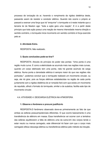 12
processo de ionização do ar, havendo o rompimento da rigidez dielétrica deste,
passando assim de resistor a condutor elétrico. Quando isto ocorre o próprio ar
passará a exercer uma força que irá “empurrar” o torniquete e é neste instante que a
terceira lei de Newton age: “toda a ação gera uma reação”. E é a partir deste
principio que toda ação possui uma reação de mesma intensidade mesma direção e
sentido contrário, o torniquete inicia movimento em sentido contrário à força exercida
pelo ar.
2. Atividade Extra.
RESPOSTA: Não realizado.
3. Quais conclusões pode-se tirar?
RESPOSTA: Através do princípio do poder das pontas: “Uma ponta é uma
região muito curva. E como a eletricidade se acumula mais nas regiões mais curvas,
quando um corpo eletrizado tem uma ponta, nela há grande acúmulo de carga
elétrica. Numa ponta a densidade elétrica é sempre maior do que nas regiões não
pontudas.", podemos concluir que o torniquete realizará um movimento circular, ou
seja, ele irá girar, pois as forças elétricas estabelecidas na região de cada ponta
juntamente com a rigidez dielétrica do ar rompida fará com que exista um movimento
de repulsão, afinal o formato do torniquete, similar a da suástica, facilita este tipo de
movimento circular.
4.4. ATIVIDADE 4: DESCARGA ELÉTRICA NA ATMOSFERA
1. Observe o fenômeno e procure justificá-lo
RESPOSTA:O fenômeno observado deve-se primeiramente ao fato de que
ambas as esferas possuempotenciais diferentes. O que ocorre basicamente é uma
transferência de elétrons em massa. Essa transferência vai ocorrer com a tentativa
das esferas equilibrarem a falta de elétrons uma da outra.Um dos corpos tende a
estar neutro ou menos carregado, este diferencial irá fazer com que o corpo mais
carregado efetue descarga elétrica ou transferência elétrica pelo método da indução.
 