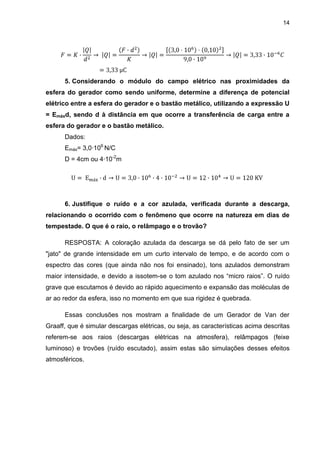 14
5. Considerando o módulo do campo elétrico nas proximidades da
esfera do gerador como sendo uniforme, determine a diferença de potencial
elétrico entre a esfera do gerador e o bastão metálico, utilizando a expressão U
= Emáxd, sendo d à distância em que ocorre a transferência de carga entre a
esfera do gerador e o bastão metálico.
Dados:
Emáx= 3,0·106
N/C
D = 4cm ou 4·10-2
m
6. Justifique o ruído e a cor azulada, verificada durante a descarga,
relacionando o ocorrido com o fenômeno que ocorre na natureza em dias de
tempestade. O que é o raio, o relâmpago e o trovão?
RESPOSTA: A coloração azulada da descarga se dá pelo fato de ser um
"jato" de grande intensidade em um curto intervalo de tempo, e de acordo com o
espectro das cores (que ainda não nos foi ensinado), tons azulados demonstram
maior intensidade, e devido a issotem-se o tom azulado nos “micro raios”. O ruído
grave que escutamos é devido ao rápido aquecimento e expansão das moléculas de
ar ao redor da esfera, isso no momento em que sua rigidez é quebrada.
Essas conclusões nos mostram a finalidade de um Gerador de Van der
Graaff, que é simular descargas elétricas, ou seja, as características acima descritas
referem-se aos raios (descargas elétricas na atmosfera), relâmpagos (feixe
luminoso) e trovões (ruído escutado), assim estas são simulações desses efeitos
atmosféricos.
 