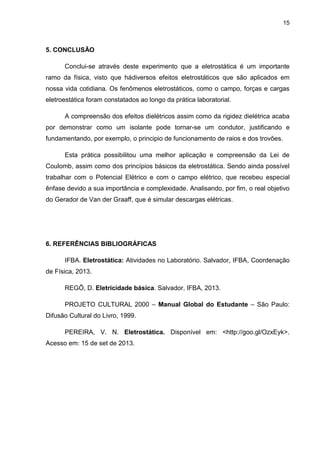 15
5. CONCLUSÃO
Conclui-se através deste experimento que a eletrostática é um importante
ramo da física, visto que hádiversos efeitos eletrostáticos que são aplicados em
nossa vida cotidiana. Os fenômenos eletrostáticos, como o campo, forças e cargas
eletroestática foram constatados ao longo da prática laboratorial.
A compreensão dos efeitos dielétricos assim como da rigidez dielétrica acaba
por demonstrar como um isolante pode tornar-se um condutor, justificando e
fundamentando, por exemplo, o principio de funcionamento de raios e dos trovões.
Esta prática possibilitou uma melhor aplicação e compreensão da Lei de
Coulomb, assim como dos princípios básicos da eletrostática. Sendo ainda possível
trabalhar com o Potencial Elétrico e com o campo elétrico, que recebeu especial
ênfase devido a sua importância e complexidade. Analisando, por fim, o real objetivo
do Gerador de Van der Graaff, que é simular descargas elétricas.
6. REFERÊNCIAS BIBLIOGRÁFICAS
IFBA. Eletrostática: Atividades no Laboratório. Salvador, IFBA, Coordenação
de Física, 2013.
REGÔ, D. Eletricidade básica. Salvador, IFBA, 2013.
PROJETO CULTURAL 2000 – Manual Global do Estudante – São Paulo:
Difusão Cultural do Livro, 1999.
PEREIRA, V. N. Eletrostática. Disponível em: <http://goo.gl/OzxEyk>.
Acesso em: 15 de set de 2013.
 