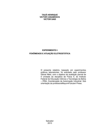 TAUÃ HENRIQUE
VICTOR CANABRAVA
VICTOR SAID
EXPERIMENTO I:
FENÔMENOS E ATUAÇÃO ELETROSTÁTICA
O presente relatório, baseado em experimentos
práticos laboratoriais, foi solicitado pelo professor
Gilmar Melo, com o objetivo de avaliação parcial da
II Unidade da disciplina de Física II, do Instituto
Federal de Educação Ciência e Tecnologia da Bahia
– IFBA, Coordenação de Automação Industrial. Sob
orientação da professoraMayumiFukutani Presa.
Salvador
2013
 