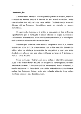 2
1. INTRODUÇÃO
A eletrostática é o ramo da física responsável por efetuar o estudo, descrição
e análise dos elétrons, prótons e nêutrons em seu estado de repouso, dando
especial ênfase aos elétrons e sua carga elétrica. Estudando desde as cargas
elétricas, até os fenômenos eletrostáticos, como, por exemplo, os campos
eletrostáticos.
O experimento direcionou-se à análise e observação de tais fenômenos,
especificamente para a distribuição de cargas elétricas nos corpos, o princípio de
funcionamento do eletroscópio, assim como do torniquete elétrico, e os modos pelos
quais ocorrem as descargas elétricas na atmosfera.
Solicitado pelo professor Gilmar Melo da disciplina de Física II, o presente
relatório tem como principal objetivoefetuar uma análise descritiva baseada na
prática sobre os princípios fundamentais da eletrostática, a qual vem sendo
abordada em sala por meio das aulas ministradas ao longo da II Unidade, no
Instituto Federal da Bahia.
Sendo assim, este relatório baseia-se na prática de laboratório realizadaem
grupo, no dia 02 de Setembro de 2013, sob a supervisão e orientação da professora
MayumiFukutani Presa. E tem como principal metodologia a revisão bibliográfica, a
qual foi responsável por fundamentar toda a teoria necessária para compreender e
analisar tais fenômenos físicos, tendo sido realizada utilizando livros, artigos
científicos, websites e base de dados virtuais.
 