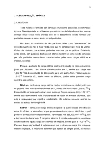 3
2. FUNDAMENTAÇÃO TEÓRICA
2.1. O ÁTOMO
Toda matéria é formada por partículas muitíssimo pequenas, denominadas
átomos. Na antiguidade, acreditava-se que o átomo era indivisível e maciço, mas no
começo deste século ficou provado que ele é descontínuo, sendo formado por
partículas menores e estas, ainda, por subpartículas.
Um átomo é constituído de três partículas tidas como “elementares”, tal
conceito atualmente não é mais válido, visto que foi constatado por meio do Grande
Colisor de Hádrons, que existem partículas menores que os prótons. Entretanto,
ainda assim, por questões didáticas um átomo mantém-se como sendo composto
por três partículas elementares, caracterizadas pelas suas cargas elétricas e
massas, são elas:
Próton – partícula de carga elétrica positiva (+) situada no núcleo do átomo,
junto aos nêutrons. Tem massa convencionada em 1, sendo sua carga real
1,673·10−27
Kg. É constituído de dois quarks up e um quark down. Possui carga de
1,6·10-19
Coulombs (C), assim como os elétrons, porém estes possuem carga
contrária aos prótons.
Nêutron– partícula de carga elétrica neutra, encontra-se no núcleo junto com
os prótons. Tem massa convencionada em 1, sendo sua massa real 1,675·10−27
Kg.
É constituído por dois quarks down e um quark up. Possui carga de (-0,4±1,1)·10−21
,
sendo esta teoricamente nula. Indispensável em todos os núcleos atômicos, pois
este é responsável por mantê-lo estabilizado, não estando presente apenas no
núcleo do isótopo deHidrogênio1
H.
Elétron – partícula de carga elétrica negativa (-), quese dispõe em orbita ao
redor do núcleo, na eletrosfera, o que gera o denominado campo eletrônico, o qual
pode ser eletrostático ou eletrodinâmico. Tem massa real de9,1093897·10-31
Kg, que
é teoricamente descartada. A cargados elétrons é oposta a dos prótons, entretanto
énumericamente igualà carga dos últimos em módulo, sendo igual a --1,6·10-19
C.
Para um átomo ser “estável” é indispensável que o número de carga dos prótons e
elétrons sejaigual, é importante salientar que apesar de cargas iguais, as massas
 