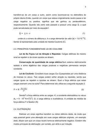 5
transferir-se de um corpo a outro, assim como locomover-se na eletrosfera do
próprio átomo.Então, quando um corpo que estava originalmente neutro passa a ter
carga negativa ou positiva, significa que ele ganhou ou perdeuelétrons,
respectivamente. Quando isto corre este passará a possuir uma carga Q, a qual
pode sercalculada por meio da equação1.
(1)
onden,é o número de elétrons;e, é a carga elementar de valor |e| = 1,6·10-19
C.
Sendo Q representado pela unidade de medida Coulomb (C).
2.3. PRINCÍPIOS FUNDAMENTAISE LEI DE COULOMB
Lei de Du Fayou Lei da Atração e Repulsão: Cargas elétricas de mesmo
sinal se repelem e de sinais opostos se atraem.
Conservação de quantidade de carga elétrica:Num sistema eletricamente
isolado a soma algébrica das cargas positivas e negativas permanece sempre
constante.
Lei de Coulomb: Considere duas cargas Q1e Q2separadas por uma distância
de imersas no vácuo. Tais cargas podem sofrer atração ou repulsão, sendo que
cargas iguais se repelem e opostas se atraem. Qual a força elétrica que estas
cargas exercem uma na outra? Para determinar isto utiliza-se a seguinte equação 2.
(2)
SendoF a força elétrica entre as cargas; K, a constante eletrostática no vácuo
(ko = 9 · 109
N·m2
/C2
); Q, a carga elétrica e d,adistância. A unidade de medida da
força elétrica F é Newton (N)
2.4. ELETRIZAÇÃO
Eletrizar um corpo significa transferir ou retirar elétrons deste, de modo que
seja possível gerar uma alteração em suas cargas elétricas originais, um exemplo
disto, éfazer com que um corpo neutro torne-se eletricamente negativo. Existem três
modos principais de eletrização: por contato, por atrito e por indução.
 