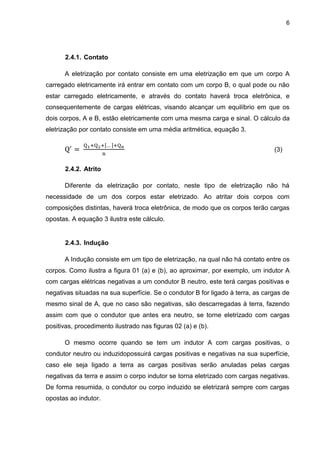 6
2.4.1. Contato
A eletrização por contato consiste em uma eletrização em que um corpo A
carregado eletricamente irá entrar em contato com um corpo B, o qual pode ou não
estar carregado eletricamente, e através do contato haverá troca eletrônica, e
consequentemente de cargas elétricas, visando alcançar um equilíbrio em que os
dois corpos, A e B, estão eletricamente com uma mesma carga e sinal. O cálculo da
eletrização por contato consiste em uma média aritmética, equação 3.
(3)
2.4.2. Atrito
Diferente da eletrização por contato, neste tipo de eletrização não há
necessidade de um dos corpos estar eletrizado. Ao atritar dois corpos com
composições distintas, haverá troca eletrônica, de modo que os corpos terão cargas
opostas. A equação 3 ilustra este cálculo.
2.4.3. Indução
A Indução consiste em um tipo de eletrização, na qual não há contato entre os
corpos. Como ilustra a figura 01 (a) e (b), ao aproximar, por exemplo, um indutor A
com cargas elétricas negativas a um condutor B neutro, este terá cargas positivas e
negativas situadas na sua superfície. Se o condutor B for ligado à terra, as cargas de
mesmo sinal de A, que no caso são negativas, são descarregadas à terra, fazendo
assim com que o condutor que antes era neutro, se torne eletrizado com cargas
positivas, procedimento ilustrado nas figuras 02 (a) e (b).
O mesmo ocorre quando se tem um indutor A com cargas positivas, o
condutor neutro ou induzidopossuirá cargas positivas e negativas na sua superfície,
caso ele seja ligado a terra as cargas positivas serão anuladas pelas cargas
negativas da terra e assim o corpo indutor se torna eletrizado com cargas negativas.
De forma resumida, o condutor ou corpo induzido se eletrizará sempre com cargas
opostas ao indutor.
 
