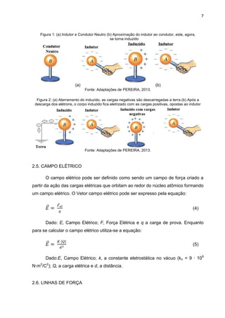7
Figura 1: (a) Indutor e Condutor Neutro (b) Aproximação do indutor ao condutor, este, agora,
se torna induzido
(a) (b)
Fonte: Adaptações de PEREIRA, 2013.
Figura 2: (a) Aterramento do induzido, as cargas negativas são descarregadas a terra (b) Após a
descarga dos elétrons, o corpo induzido fica eletrizado com as cargas positivas, opostas ao indutor
Fonte: Adaptações de PEREIRA, 2013.
2.5. CAMPO ELÉTRICO
O campo elétrico pode ser definido como sendo um campo de força criado a
partir da ação das cargas elétricas que orbitam ao redor do núcleo atômico formando
um campo elétrico. O Vetor campo elétrico pode ser expresso pela equação:
(4)
Dado: E, Campo Elétrico; F, Força Elétrica e q a carga de prova. Enquanto
para se calcular o campo elétrico utiliza-se a equação:
(5)
Dado:E, Campo Elétrico; k, a constante eletrostática no vácuo (ko = 9 · 109
N·m2
/C2
); Q, a carga elétrica e d, a distância.
2.6. LINHAS DE FORÇA
 