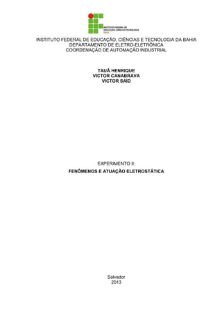 INSTITUTO FEDERAL DE EDUCAÇÃO, CIÊNCIAS E TECNOLOGIA DA BAHIA
DEPARTAMENTO DE ELETRO-ELETRÔNICA
COORDENAÇÃO DE AUTOMAÇÃO INDUSTRIAL
TAUÃ HENRIQUE
VICTOR CANABRAVA
VICTOR SAID
EXPERIMENTO II:
FENÔMENOS E ATUAÇÃO ELETROSTÁTICA
Salvador
2013
 
