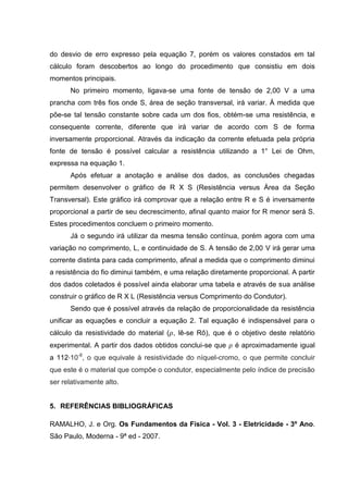 9

5. RESULTADOS E DISCUSSÃO
5.1. EXPERIMENTOS PRÁTICOS
Baseado nas informações coletadas na tabela 1 é possível construir o gráfico
da resistência pela área da seção transversal, gráfico 2. Analisando este gráfico,
conclui-se que a relação entre R e S é inversamente proporcional, pois à medida
que a área da seção transversal aumenta, a resistência diminui. Quando a área é
igual a 0,07 mm² a resistência é igual a 8,33 Ω, porém à medida que a área de
seção transversal aumenta, a resistência diminui, o mesmo ocorre quando S = 0,20
mm² e R = 2,44 Ω, ou S = 0,78 mm² e R = 1,48 Ω
Gráfico 2 – Resistência X Área da Seção Transversal

Fonte: Dados coletados no experimento

Com base nestas constatações pode-se concluir que a relação entre R e S é
inversamente proporcional, equação 6, e que esta relação não segue um padrão
linear. Além disto, analisando a tabela 1, é possível concluir que à medida que a
seção aumenta e a resistência diminui, há aumento da intensidade da corrente
elétrica pelo condutor, já que a corrente é inversamente proporcional à resistência.
(6)
Isto ocorrerá, pois com o aumento da área da seção transversal há uma maior
área para a passagem de elétrons, o que desencadeará uma diminuição do choque
entre os elétrons livres em movimento e os átomos do próprio fio, além de permitir
um maior fluxo eletrônico no fio.

 