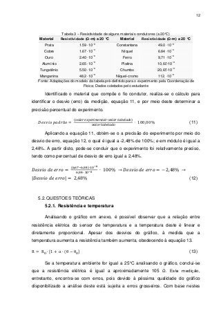 12

Material

Tabela 3 – Resistividade de alguns materiais condutores (a 20°C)
Resistividade (Ω-m) a 20 °C
Material
Resistividade (Ω-m) a 20 °C
−8

Prata

1.59 10

Cobre

1.67 10

Ouro

2.40 10

Alumínio

2.65 10

Tungstênio

5.50 10

−8
−8
−8
−8

−8

Constantana

49.0 10

Níquel

6.84 10

Ferro

9,71 10

Platina

10,60 10

Chumbo

20,65 10

−8

−8
−8
−8
−8

−8

Manganina
48.2 10
Níquel-cromo
112. 10
Fonte: Adaptações do modelo da tabela pré-definido para o experimento pela Coordenação de
Física; Dados coletados pelo estudante

Identificado o material que compõe o fio condutor, realiza-se o cálculo para
identificar o desvio (erro) da medição, equação 11, e por meio deste determinar a
precisão percentual do experimento.
(11)
Aplicando a equação 11, obtém-se o a precisão do experimento por meio do
desvio de erro, equação 12, o qual é igual a -2,48% de 100%; e em módulo é igual a
2,48%. A partir disto, pode-se concluir que o experimento foi relativamente preciso,
tendo como percentual de desvio de erro igual a 2,48%.

|

|

(12)

5.2. QUESTOES TEÓRICAS
5.2.1. Resistência e temperatura
Analisando o gráfico em anexo, é possível observar que a relação entre
resistência elétrica do sensor de temperatura e a temperatura deste é linear e
diretamente proporcional. Apesar dos desvios do gráfico, à medida que a
temperatura aumenta a resistência também aumenta, obedecendo à equação 13.
(13)
Se a temperatura ambiente for igual a 25°C analisando o gráfico, conclui-se
que a resistência elétrica é igual a aproximadamente 105 Ω. Esta medição,
entretanto, encontra-se com erros, pois devido à péssima qualidade do gráfico
disponibilizado a análise deste está sujeita a erros grosseiros. Com base nestes

 