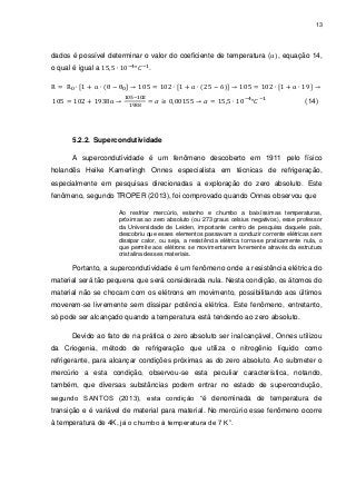 13

dados é possível determinar o valor do coeficiente de temperatura (
o qual é igual a

, equação 14,

.

(14)

5.2.2. Supercondutividade
A supercondutividade é um fenômeno descoberto em 1911 pelo físico
holandês Heike Kamerlingh Onnes especialista em técnicas de refrigeração,
especialmente em pesquisas direcionadas a exploração do zero absoluto. Este
fenômeno, segundo TROPER (2013), foi comprovado quando Onnes observou que
Ao resfriar mercúrio, estanho e chumbo a baixíssimas temperaturas,
próximas ao zero absoluto (ou 273 graus celsius negativos), esse professor
da Universidade de Leiden, importante centro de pesquisa daquele país,
descobriu que esses elementos passavam a conduzir corrente elétricas sem
dissipar calor, ou seja, a resistência elétrica torna-se praticamente nula, o
que permite aos elétrons se movimentarem livremente através da estrutura
cristalina desses materiais.

Portanto, a supercondutividade é um fenômeno onde a resistência elétrica do
material será tão pequena que será considerada nula. Nesta condição, os átomos do
material não se chocam com os elétrons em movimento, possibilitando aos últimos
moverem-se livremente sem dissipar potência elétrica. Este fenômeno, entretanto,
só pode ser alcançado quando a temperatura está tendendo ao zero absoluto.
Devido ao fato de na prática o zero absoluto ser inalcançável, Onnes utilizou
da Criogenia, método de refrigeração que utiliza o nitrogênio líquido como
refrigerante, para alcançar condições próximas as do zero absoluto. Ao submeter o
mercúrio a esta condição, observou-se esta peculiar característica, notando,
também, que diversas substâncias podem entrar no estado de supercondução,
segundo SANTOS (2013), esta condição “é denominada de temperatura de
transição e é variável de material para material. No mercúrio esse fenômeno ocorre
à temperatura de 4K, já o chumbo à temperatura de 7 K”.

 