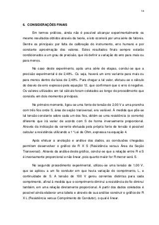 14

6. CONSIDERAÇÕES FINAIS
Em termos práticos, ainda não é possível alcançar experimentalmente os
mesmo resultados obtidos através da teoria, e isto ocorrerá por uma série de fatores.
Dentre os principais: por falta de calibração do instrumento, erro humano e por
constante aproximação dos valores. Estes resultados finais sempre estarão
condicionados a um grau de precisão, que irá definir a variação do erro para mais ou
para menos.
No caso deste experimento, após uma série de etapas, conclui-se que a
precisão experimental é de 2,48%. Ou seja, haverá um erro variante para mais ou
para menos dentro da faixa de 2,48%. Para chegar a tal valor, efetuou-se o cálculo
do desvio de erro expresso pela equação 12, que confirmam que o erro é negativo.
Os valores utilizados em tal cálculo foram coletados ao longo do procedimento que
consistiu em dois momentos principais.
No primeiro momento, ligou-se uma fonte de tensão de 2,00 V a uma prancha
com três fios onde S, área de seção transversal, era variável. À medida que põe-se
tal tensão constante sobre cada um dos fios, obtém-se uma resistência (e corrente)
diferente que irá variar de acordo com S de forma inversamente proporcional.
Através da indicação da corrente efetuada pela própria fonte de tensão é possível
calcular a resistência utilizando a 1° Lei de Ohm, expressa na equação 4.
Após efetuar a anotação e análise dos dados, as conclusões chegadas
permitem desenvolver o gráfico de R X S (Resistência versus Área da Seção
Transversal). Através da análise deste gráfico, conclui-se que a relação entre R e S
é inversamente proporcional e não linear, pois quanto maior for R menor será S.
No segundo procedimento experimental, utilizou-se uma tensão de 1,00 V,
que se aplicou a um fio condutor em que havia variação do comprimento, L, e
continuidade de S. A tensão de 100 V gerou correntes distintas para cada
comprimento, afinal à medida que o comprimento diminui a resistência do fio diminui
também, em uma relação diretamente proporcional. A partir dos dados coletados é
possível ainda elaborar uma tabela e através de sua análise construir o gráfico de R
X L (Resistência versus Comprimento do Condutor), o qual é linear.

 