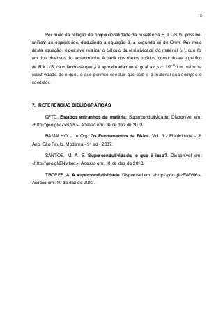 15

Por meio da relação de proporcionalidade da resistência S e L/S foi possível
unificar as expressões, deduzindo a equação 9, a segunda lei de Ohm. Por meio
desta equação, é possível realizar o cálculo da resistividade do material ( ), que foi
um dos objetivos do experimento. A partir dos dados obtidos, construiu-se o gráfico
de R X L/S, calculando-se que

é aproximadamente igual a

, valor da

resistividade do níquel, o que permite concluir que este é o material que compõe o
condutor.

7. REFERÊNCIAS BIBLIOGRÁFICAS
CFTC. Estados estranhos da matéria: Supercondutividade. Disponível em:
<http://goo.gl/cZxSNY>. Acesso em: 10 de dez de 2013.
RAMALHO, J. e Org. Os Fundamentos da Física: Vol. 3 - Eletricidade - 3º
Ano. São Paulo, Moderna - 9ª ed - 2007.
SANTOS, M. A. S. Supercondutividade, o que é isso?. Disponível em:
<http://goo.gl/ENwkeq>. Acesso em: 10 de dez de 2013.
TROPER, A. A supercondutividade. Disponível em: <http://goo.gl/zEWV06>.
Acesso em: 10 de dez de 2013.

 