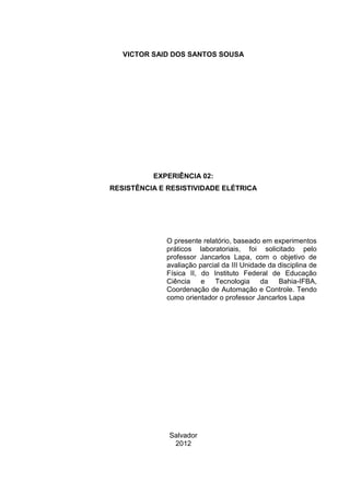 VICTOR SAID DOS SANTOS SOUSA

EXPERIÊNCIA 02:
RESISTÊNCIA E RESISTIVIDADE ELÉTRICA

O presente relatório, baseado em experimentos
práticos laboratoriais, foi solicitado pelo professor
Gilmar Melo, com o objetivo de avaliação parcial da
III Unidade da disciplina de Física II, no Instituto
Federal de Educação Ciência e Tecnologia da Bahia
– IFBA, Coordenação de Automação Industrial. Com
orientação da professora Mayumi Fukutani Presa.

Salvador
2013

 