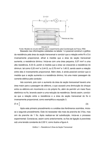 5

2.3. PRIMEIRA LEI DE OHM
Há uma relação direta entre Resistência, Tensão e Corrente, afinal para que
haja movimento eletrônico é necessária uma tensão, que permitirá e facilitará a
passagem da corrente, que por sua vez, terá sua condutividade limitada ou não pela
resistência do material.
Notando tal relação, o físico e matemático George Simon Ohm em 1826
comprovou experimentalmente esta relação. De acordo com RAMALHO (2007),
quando “mantida a temperatura constante, o quociente da ddp aplicada pela
respectiva

intensidade

de

corrente

elétrica

resultava

em

uma

constante

característica do resistor”, esta constatação é expressa pela 1° Lei de Ohm,
expressa na equação 4.
[Ω]

(4)

Onde: R = Resistência Elétrica, cuja unidade de medida, segundo o Sistema
Internacional de Medidas (SI), é Ohm (Ω); U =Tensão, unidade Voltagem (V); I =
Corrente, cuja unida é em Ampère (A).
Nesta equação, Ohm irá relacionar Resistência, Tensão e Corrente através da
linearidade. Porém, nem todos os resistores são lineares, havendo dois tipos: os
resistores lineares, cujo gráfico é igualmente linear, vide gráfico 1 (a), e recebe o
nome de resistor Ôhmico ou condutores lineares; e os resistores não lineares, cujo
gráfico possui uma curva característica, vide gráfico 1 (b), recebem o nome de nãoôhmico, ou condutor não-linear.
Gráfico 1 – Curva característica: (a) de um resistor ôhmico; (b) de um resistor não-ôhmico

(a)

(b)
Fonte: RAMALHO (2007)

 