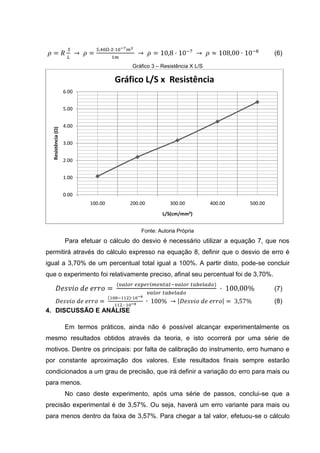 8

Após este primeiro procedimento, efetuou-se breve discussão e análise dos
fenômenos elétricos ocorridos, dando em seguida início ao segundo procedimento.
Para a realização deste experimento, utilizou-se a prancha de 1 fio. Após realizar a
substituição das pranchas, montou-se o circuito, iniciando o experimento. Conectouse, assim como anteriormente, os fios de ligação à prancheta sob uma tensão
constante de 1 V, como ilustra a figura 4. Diferente da tensão especificada no roteiro
2 V, devido a limitações da fonte de tensão em gerar corrente, a tensão aplicada ao
fio condutor teve de ser reduzida a 1 V, com autorização da orientadora.
Figura 3 – Circuito Experimental 1

Fonte: Adaptações do modelo do circuito definido para o experimento pela Coordenação de Física

Após fechar o circuito com a conexão entre o fio e a fonte de tensão, esta irá
medir a corrente quando o comprimento for igual a: 100,00, 80,00; 60,00; 40,00; e
20,00 cm. Após efetuar a medição da corrente no fio com estes diferentes
comprimentos obtiveram-se, aplicando a primeira lei de Ohm, equação 4, os
seguintes valores para a corrente, respectivamente: 0,50; 0,60; 0,80 e 1,35 e 2,00 A.
Tais dados, assim como os valores dos cálculos de L/S são expressos na tabela 2.
Tabela 2 – Comprimento, Área da Seção Transversal, Corrente, Tensão, Resistência e Comprimento
por Área da seção transversal
Fio L (cm) S (mm²)
i (A) U (V) R = U/i (Ω) L/S (cm/mm²)
A
0,20
1,00
100,00
0,50
2,00
500,00
B

80,00

0,20

C
D
E

0,60

1,00

1,67

400,00

60,00

0,20

0,80

1,00

1,25

300,00

40,00

0,20

1,35

1,00

0,74

200,00

0,20
1,00
20,00
2,00
0,50
100,00
Fonte: Adaptações do Modelo da tabela pré-definido para o experimento pela Coordenação de Física;
Dados coletados pelo estudante

 