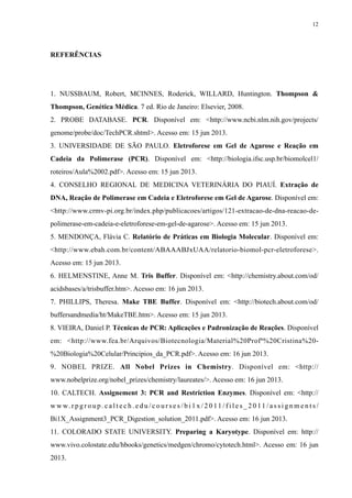REFERÊNCIAS
1. NUSSBAUM, Robert, MCINNES, Roderick, WILLARD, Huntington. Thompson &
Thompson, Genética Médica. 7 ed. Rio de Janeiro: Elsevier, 2008.
2. PROBE DATABASE. PCR. Disponível em: <http://www.ncbi.nlm.nih.gov/projects/
genome/probe/doc/TechPCR.shtml>. Acesso em: 15 jun 2013.
3. UNIVERSIDADE DE SÃO PAULO. Eletroforese em Gel de Agarose e Reação em
Cadeia da Polimerase (PCR). Disponível em: <http://biologia.ifsc.usp.br/biomolcel1/
roteiros/Aula%2002.pdf>. Acesso em: 15 jun 2013.
4. CONSELHO REGIONAL DE MEDICINA VETERINÁRIA DO PIAUÍ. Extração de
DNA, Reação de Polimerase em Cadeia e Eletroforese em Gel de Agarose. Disponível em:
<http://www.crmv-pi.org.br/index.php/publicacoes/artigos/121-extracao-de-dna-reacao-de-
polimerase-em-cadeia-e-eletroforese-em-gel-de-agarose>. Acesso em: 15 jun 2013.
5. MENDONÇA, Flávia C. Relatório de Práticas em Biologia Molecular. Disponível em:
<http://www.ebah.com.br/content/ABAAABJxUAA/relatorio-biomol-pcr-eletroforese>.
Acesso em: 15 jun 2013.
6. HELMENSTINE, Anne M. Tris Buffer. Disponível em: <http://chemistry.about.com/od/
acidsbases/a/trisbuffer.htm>. Acesso em: 16 jun 2013.
7. PHILLIPS, Theresa. Make TBE Buffer. Disponível em: <http://biotech.about.com/od/
buffersandmedia/ht/MakeTBE.htm>. Acesso em: 15 jun 2013.
8. VIEIRA, Daniel P. Técnicas de PCR: Aplicações e Padronização de Reações. Disponível
em: <http://www.fea.br/Arquivos/Biotecnologia/Material%20Profª%20Cristina%20-
%20Biologia%20Celular/Principios_da_PCR.pdf>. Acesso em: 16 jun 2013.
9. NOBEL PRIZE. All Nobel Prizes in Chemistry. Disponível em: <http://
www.nobelprize.org/nobel_prizes/chemistry/laureates/>. Acesso em: 16 jun 2013.
10. CALTECH. Assignement 3: PCR and Restriction Enzymes. Disponível em: <http://
w w w. r p g r o u p . c a l t e c h . e d u / c o u r s e s / b i 1 x / 2 0 11 / f i l e s _ 2 0 11 / a s s i g n m e n t s /
Bi1X_Assignment3_PCR_Digestion_solution_2011.pdf>. Acesso em: 16 jun 2013.
11. COLORADO STATE UNIVERSITY. Preparing a Karyotype. Disponível em: http://
www.vivo.colostate.edu/hbooks/genetics/medgen/chromo/cytotech.html>. Acesso em: 16 jun
2013.
12
 