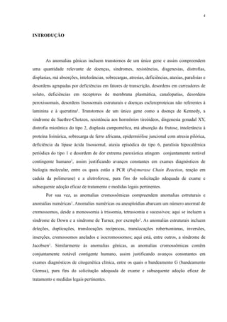 INTRODUÇÃO
As anomalias gênicas incluem transtornos de um único gene e assim compreendem
uma quantidade relevante de doenças, síndromes, resistências, disgenesias, distrofias,
displasias, má absorções, intolerâncias, sobrecargas, atresias, deficiências, ataxias, paralisias e
desordens agrupadas por deficiências em fatores de transcrição, desordens em carreadores de
soluto, deficiências em receptores de membrana plasmática, canalopatias, desordens
peroxissomais, desordens lisossomais estruturais e doenças escleroproteicas não referentes à
laminina e à queratina1. Transtornos de um único gene como a doença de Kennedy, a
síndrome de Saethre-Chotzen, resistência aos hormônios tireóideos, disgenesia gonadal XY,
distrofia miotônica do tipo 2, displasia campomélica, má absorção da frutose, intolerância à
proteína lisinúrica, sobrecarga de ferro africana, epidermiólise juncional com atresia pilórica,
deficiência da lipase ácida lisossomal, ataxia episódica do tipo 6, paralisia hipocalêmica
periódica do tipo 1 e desordem de dor extrema paroxística atingem conjuntamente notável
contingente humano1, assim justificando avanços constantes em exames diagnósticos de
biologia molecular, entre os quais estão a PCR (Polymerase Chain Reaction, reação em
cadeia da polimerase) e a eletroforese, para fins do solicitação adequada de exame e
subsequente adoção eficaz de tratamento e medidas legais pertinentes.
Por sua vez, as anomalias cromossômicas compreendem anomalias estruturais e
anomalias numéricas1. Anomalias numéricas ou aneuploidias abarcam um número anormal de
cromossomos, desde a monossomia à trissomia, tetrassomia e sucessivos; aqui se incluem a
síndrome de Down e a síndrome de Turner, por exemplo1. As anomalias estruturais incluem
deleções, duplicações, translocações recíprocas, translocações robertsonianas, inversões,
inserções, cromossomos anelados e isocromossomos; aqui está, entre outros, a síndrome de
Jacobsen1. Similarmente às anomalias gênicas, as anomalias cromossômicas contêm
conjuntamente notável contigente humano, assim justificando avanços consntantes em
exames diagnósticos de citogenética clínica, entre os quais o bandeamento G (bandeamento
Giemsa), para fins do solicitação adequada de exame e subsequente adoção eficaz de
tratamento e medidas legais pertinentes.
4
 