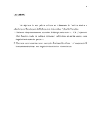 OBJETIVOS
São objetivos de aula prática realizada no Laboratório de Genética Médica e
adjacências no Departamento de Biologia desta Universidade Federal do Maranhão:
1. Observar e compreender exames recorrentes de biologia molecular - i.e., PCR (Polymerase
Chain Reaction, reação em cadeia da polimerase) e eletroforese em gel de agarose - para
diagnóstico de anomalias gênicas; e
2. Observar e compreender de exames recorrentes de citogenética clínica - i.e, bandeamento G
(bandeamento Giemsa) -, para diagnóstico de anomalias cromossômicas.
5
 