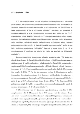 REFERENCIAL TEÓRICO
A PCR (Polymerase Chain Reaction, reação em cadeia da polimerase) é um método
por vezes associado à eletroforese como testes de biologia molecular e útil no diagnóstico de
anomalias gênicas que se baseia na habilidade da DNA-polimerase em sintetizar fitas de
DNA complementares à fita de DNA-molde oferecida2. Para tanto e por protocolos de
utilização laboratorial de PCR - inventada pelo bioquímico Kary Mullis em 19833,4,5,6,7,
rendendo-lhe o Prêmio Nobel de Química de 19938 - é necessária a adição de primer, uma vez
que que a DNA-polimerase adiciona nucleotídeos apenas a um grupo 3’-OH pré-existente,
assim permitindo a adição do primeiro nucleotídeo após o término do primer e ainda o
delineamento da região específica da fita de DNA-molde que se quer ampliar2. Ao fim de uma
PCR, geralmente constituída de 25-35 ciclos3, doravante n, tem-se exatos 2n - n - 1 ou
aproximadamente 2n amplicons ou número de cópias da sequência de DNA-molde
ampliadas3,8.
Pormenorizando-se os protocolos de utilização laboratorial, toda PCR requer para
além de água ultrapura (I) fita de DNA-molde; (II) primers; e (III) DNA-polimerase, a que se
adiciona solução de MgCl2, nucleotídeos e solução-tampão2. A fita de DNA- molde contém a
sequência de DNA-alvo; na fase de desnaturação, o DNA devidamente coletado é exposto a
temperatura de 94-96 ºC em termociclador, assim convertendo a fita dupla de DNA em duas
fitas simples de DNA2,3,4,5. Na fase de anelamento ou fase de hibridização, na qual o
termociclador descende a temperatura a 45-65 ºC, ocorre a hibridização dos forward primers e
reverse primers, pequenas fitas simples de DNA complementares à sequência de DNA-alvo e
partir de que a DNA-polimerase inicia síntese de novo DNA3,4,5. Por fim, urgem DNA-
polimerase, a solução de MgCl2 e os nucleotídeos, envolvidos na fase de extensão, quando da
ascensão da temperatura a 72 ºC pelo termociclador3,4,5.
A DNA-polimerase é um tipo de enzima capaz da síntese de novas fitas de DNA
complementares à fita de DNA-alvo da fita de DNA-molde a partir dos primers e de uso
conveniente por sua alta termoestabilidade, sendo o tipo de DNA-polimerase primeiramente
descoberto e mais empregado a Taq DNA-polimerase, derivada de Thermis aquaticus2. Para a
otimização da Taq DNA-polimerase são necessárias (I) solução de concentração ótima de
cloreto de magnésio (MgCl2), uma vez que o magnésio é requerido como cofator para Taq
6
 