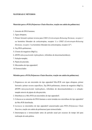 MATERIAIS E MÉTODOS
Materiais para a PCR (Polymerase Chain Reaction, reação em cadeia da polimerase)
1. Amostra de DNA humano;
2. Água ultrapura;
3. Primer forward e primer reverse para CRH1 (Corticotropin-Releasing Hormone, receptor 1
ou hormônio liberador da corticotropina, receptor 1) e CRH2 (Corticotropin-Releasing
Hormone, receptor 2 ou hormônio liberador da corticotropina, receptor 2)14;
4. Taq DNA-polimerase;
5. Cloreto de magnésio (MgCl2);
6. dNTPs (deoxynucleotide triphosphates, trifosfatos de desoxinucleotídeos);
7. Solução-tampão;
8. Pipeta de precisão;
9. Microtubos do tipo eppendorf;
10.Termociclador.
Métodos para a PCR (Polymerase Chain Reaction, reação em cadeia da polimerase)
1. Preparou-se em um microtubo do tipo eppendorf Mix-PCR com água ultrapura, primer
forward e primer reverse específicos, Taq DNA-polimerase, cloreto de magnésio (MgCl2),
dNTPS (deoxynucleotide triphosphates, trifosfatos de desoxinucleotídeos) e a solução-
tampão através de pipeta de alta precisão;
2. Distribuiu-se a Mix-PCR em microtubos do tipo eppendorf;
3. Colocou-se as amostras de DNA humano a seren testadas nos microtbuso do tipo eppendrof
de Mix-PCR distribuída.
4. Levou-se os microtubos do tipo eppendorf caracterizados para PCR (Polymerase Chain
Reaction, reação em cadeia da polimerase) para termociclador.
5. Interrempeu-se o termociclador antes do período usual por escassez de tempo útil para
realização de aula prática.
9
 