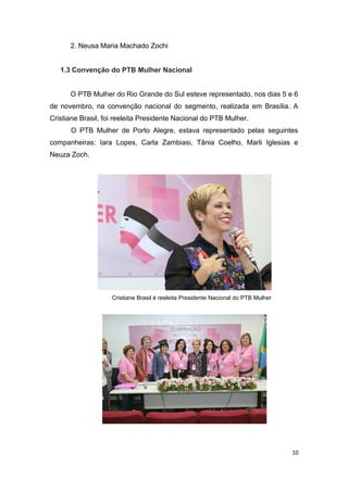 2. Neusa Maria Machado Zochi
1.3 Convenção do PTB Mulher Nacional
O PTB Mulher do Rio Grande do Sul esteve representado, nos dias 5 e 6
de novembro, na convenção nacional do segmento, realizada em Brasília. A
Cristiane Brasil, foi reeleita Presidente Nacional do PTB Mulher.
O PTB Mulher de Porto Alegre, estava representado pelas seguintes
companheiras: Iara Lopes, Carla Zambiasi, Tânia Coelho, Marli Iglesias e
Neuza Zoch.

Cristiane Brasil é reeleita Presidente Nacional do PTB Mulher

10

 