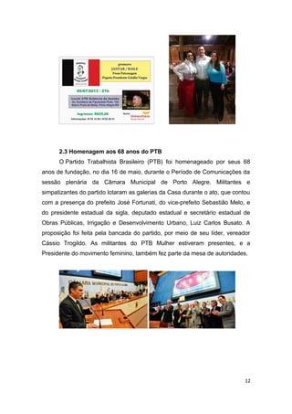 2.3 Homenagem aos 68 anos do PTB
O Partido Trabalhista Brasileiro (PTB) foi homenageado por seus 68
anos de fundação, no dia 16 de maio, durante o Período de Comunicações da
sessão plenária da Câmara Municipal de Porto Alegre. Militantes e
simpatizantes do partido lotaram as galerias da Casa durante o ato, que contou
com a presença do prefeito José Fortunati, do vice-prefeito Sebastião Melo, e
do presidente estadual da sigla, deputado estadual e secretário estadual de
Obras Públicas, Irrigação e Desenvolvimento Urbano, Luiz Carlos Busato. A
proposição foi feita pela bancada do partido, por meio de seu líder, vereador
Cássio Trogildo. As militantes do PTB Mulher estiveram presentes, e a
Presidente do movimento feminino, também fez parte da mesa de autoridades.

12

 