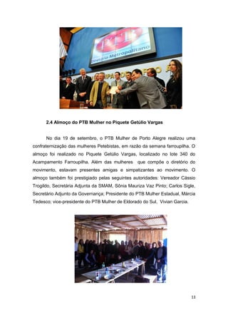 2.4 Almoço do PTB Mulher no Piquete Getúlio Vargas
No dia 19 de setembro, o PTB Mulher de Porto Alegre realizou uma
confraternização das mulheres Petebistas, em razão da semana farroupilha. O
almoço foi realizado no Piquete Getúlio Vargas, localizado no lote 340 do
Acampamento Farroupilha. Além das mulheres

que compõe o diretório do

movimento, estavam presentes amigas e simpatizantes ao movimento. O
almoço também foi prestigiado pelas seguintes autoridades: Vereador Cássio
Trogildo, Secretária Adjunta da SMAM, Sônia Mauriza Vaz Pinto; Carlos Sigle,
Secretário Adjunto da Governança; Presidente do PTB Mulher Estadual, Márcia
Tedesco; vice-presidente do PTB Mulher de Eldorado do Sul, Vivian Garcia.

13

 