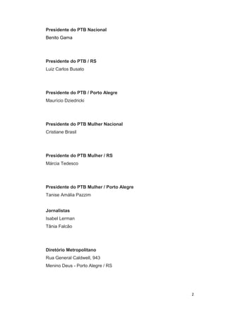 Presidente do PTB Nacional
Benito Gama

Presidente do PTB / RS
Luiz Carlos Busato

Presidente do PTB / Porto Alegre
Maurício Dziedricki

Presidente do PTB Mulher Nacional
Cristiane Brasil

Presidente do PTB Mulher / RS
Márcia Tedesco

Presidente do PTB Mulher / Porto Alegre
Tanise Amália Pazzim
Jornalistas
Isabel Lerman
Tânia Falcão

Diretório Metropolitano
Rua General Caldwell, 943
Menino Deus - Porto Alegre / RS

2

 