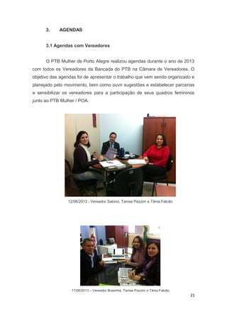 3.

AGENDAS

3.1 Agendas com Vereadores
O PTB Mulher de Porto Alegre realizou agendas durante o ano de 2013
com todos os Vereadores da Bancada do PTB na Câmara de Vereadores. O
objetivo das agendas foi de apresentar o trabalho que vem sendo organizado e
planejado pelo movimento, bem como ouvir sugestões e estabelecer parcerias
e sensibilizar os vereadores para a participação de seus quadros femininos
junto ao PTB Mulher / POA.

12/06/2013 - Vereador Sabino, Tanise Pazzim e Tânia Falcão

17/06/2013 – Vereador Brasinha, Tanise Pazzim e Tânia Falcão

21

 