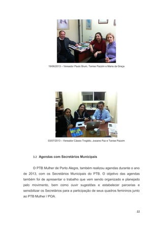 19/06/2013 – Vereador Paulo Brum, Tanise Pazzim e Maria da Graça

03/07/2013 – Vereador Cássio Trogildo, Josiane Paz e Tanise Pazzim

3.2 Agendas com Secretários Municipais

O PTB Mulher de Porto Alegre, também realizou agendas durante o ano
de 2013, com os Secretários Municipais do PTB. O objetivo das agendas
também foi de apresentar o trabalho que vem sendo organizado e planejado
pelo movimento, bem como ouvir sugestões e estabelecer parcerias e
sensibilizar os Secretários para a participação de seus quadros femininos junto
ao PTB Mulher / POA.

22

 